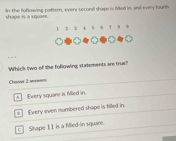 In the following pattern, every second shape is filled in, and every fourth
shape is a square.
Which two of the following statements are true?
Choose 2 answers:
A Every square is filled in.
B Every even numbered shape is filled in.
C Shape 11 is a filled-in square.