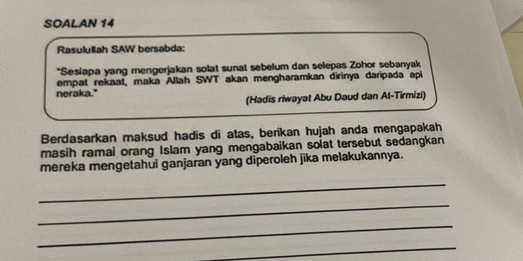 SOALAN 14 
Rasulullah SAW bersabda: 
"Sesiapa yang mengerjakan solat sunat sebelum dan selepas Zohor sebanyak 
empat rekaat, maka Allah SWT akan mengharamkan dirinya daripada api 
neraka." 
(Hadis riwayat Abu Daud dan At-Tirmizi) 
Berdasarkan maksud hadis di atas, berikan hujah anda mengapakah 
masih ramai orang Islam yang mengabaikan solat tersebut sedangkan 
mereka mengetahui ganjaran yang diperoleh jika melakukannya. 
_ 
_ 
_ 
_