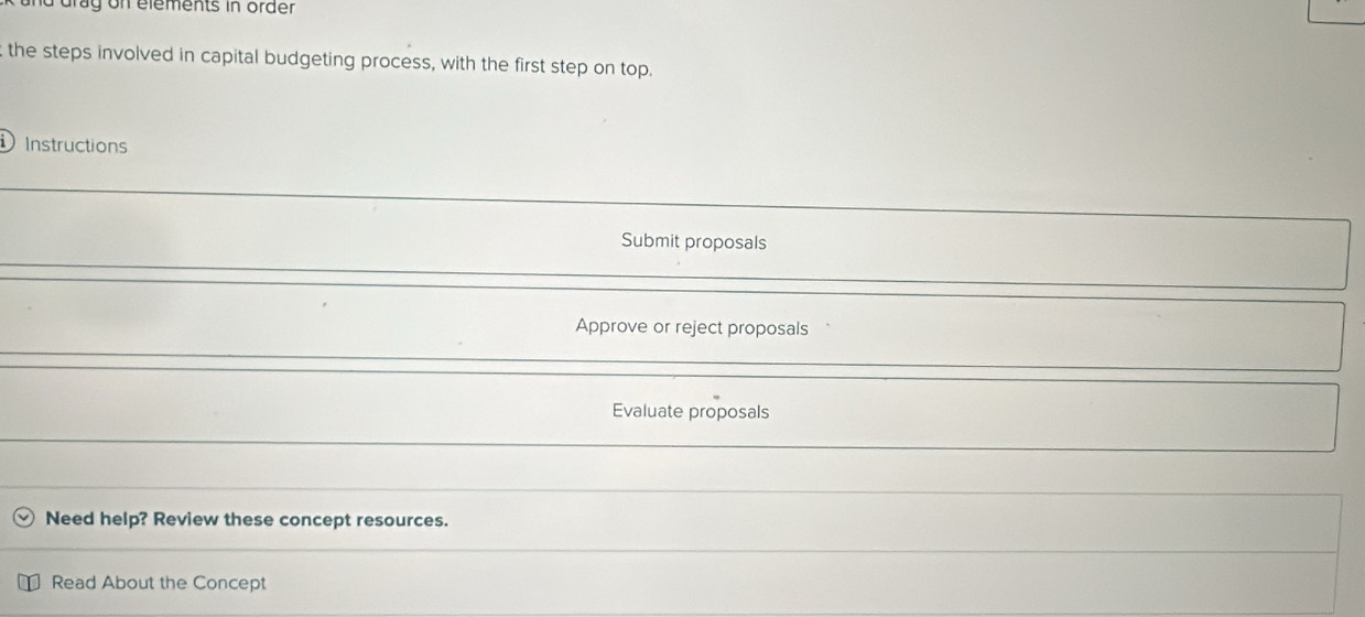 drag on elements in order 
the steps involved in capital budgeting process, with the first step on top. 
Instructions 
Submit proposals 
Approve or reject proposals 
Evaluate proposals 
Need help? Review these concept resources. 
Read About the Concept