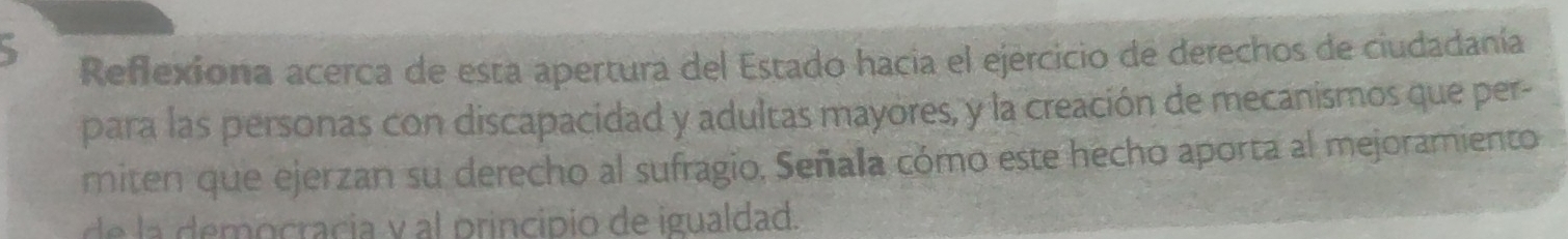 Reflexiona acerca de esta apertura del Estado hacia el ejercicio de derechos de ciudadanía 
para las personas con discapacidad y adultas mayores, y la creación de mecanismos que per- 
miten que ejerzan su derecho al sufragio, Señala cómo este hecho aporta al mejoramiento 
de la democracia y al principio de igualdad.