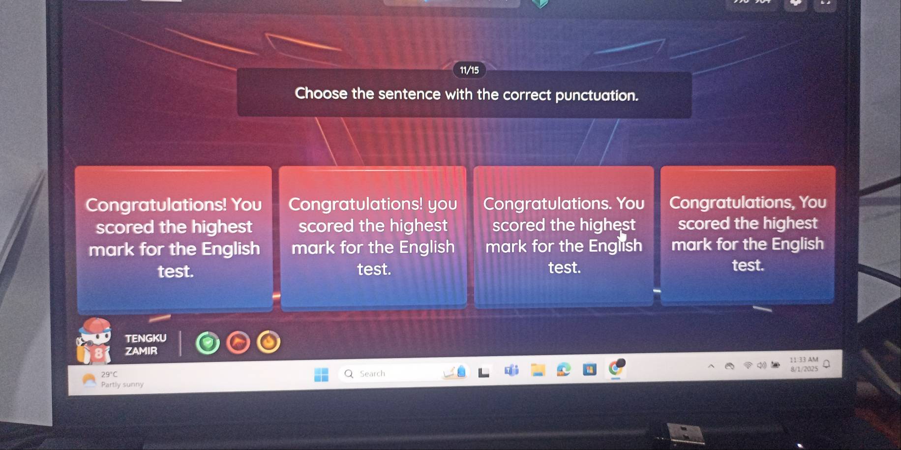 11/15 
Choose the sentence with the correct punctuation. 
Congratulations! You Congratulations! you Congratulations. You Congratulations, You 
scored the highest scored the highest scored the highest scored the highest 
mark for the English mark for the English mark for the English mark for the English 
test. test. test. test. 
TENGKU 
ZAMIR
29°C Search 
Partly sunny