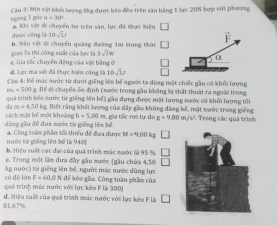 Một vật khối lượng 8kg được kéo đều trên sàn bằng 1 lực 20N hợp với phương
ngang 1 góc alpha =30°
a. Khi vật di chuyển lm trên sàn, lực đó thực hiện □
được công là 10sqrt(3)J
vector F
b. Nếu vật di chuyển quãng đường 1m trong thời □
gian 5s thì công suất của lực là 3sqrt(3)W
α
c. Gia tốc chuyển động của vật bằng 0 □
d. Lực ma sát đã thực hiện công là 10sqrt(3)J □
Câu 4: Để múc nước từ dưới giếng lên bể người ta dùng một chiếc gầu có khối lượng
m_0=500g g. Để di chuyển ổn định (nước trong gầu không bị thất thoát ra ngoài trong
quá trình kéo nước từ giếng lên bể) gầu đựng được một lượng nước có khối lượng tối
đa m=4,50kg. Biết rằng khối lượng của dây gầu không đáng kể, mặt nước trong giếng
cách mặt bể một khoản J h=5,00m , gia tốc rơi tự do g=9,80m/s^2 *. Trong các quá trình
dùng gầu để đưa nước từ giếng lên bể.
a. Công toàn phần tối thiểu để đưa được M=9,00kg □
nước từ giếng lên bể là 940J
b. Hiệu suất cực đại của quá trình múc nước là 95 % □
c. Trong một lần đưa đầy gầu nước (gầu chứa 4,50 □
kg nước) từ giếng lên bể, người múc nước dùng lực
có độ lớn F=60,0N để kéo gầu. Công toàn phần của
quá trình múc nước với lực kéo F là 300J
d. Hiệu suất của quá trình múc nước với lực kéo F là
81,67%