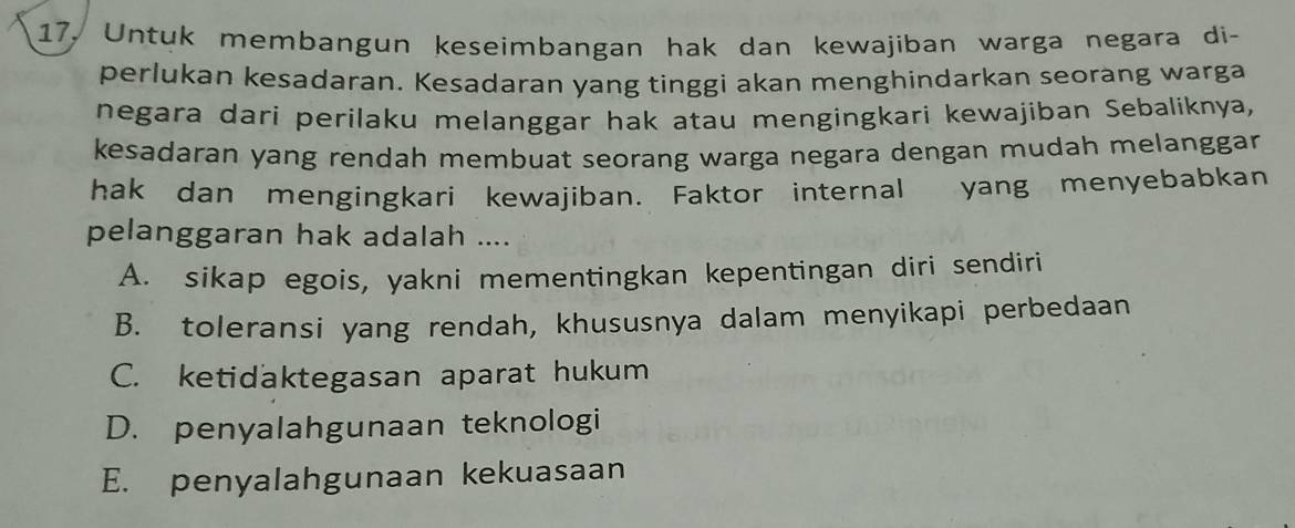 17, Untuk membangun keseimbangan hak dan kewajiban warga negara di-
perlukan kesadaran. Kesadaran yang tinggi akan menghindarkan seorang warga
negara dari perilaku melanggar hak atau mengingkari kewajiban Sebaliknya,
kesadaran yang rendah membuat seorang warga negara dengan mudah melanggar .
hak dan mengingkari kewajiban. Faktor internal yang menyebabkan
pelanggaran hak adalah ....
A. sikap egois, yakni mementingkan kepentingan diri sendiri
B. toleransi yang rendah, khususnya dalam menyikapi perbedaan
C. ketidaktegasan aparat hukum
D. penyalahgunaan teknologi
E. penyalahgunaan kekuasaan