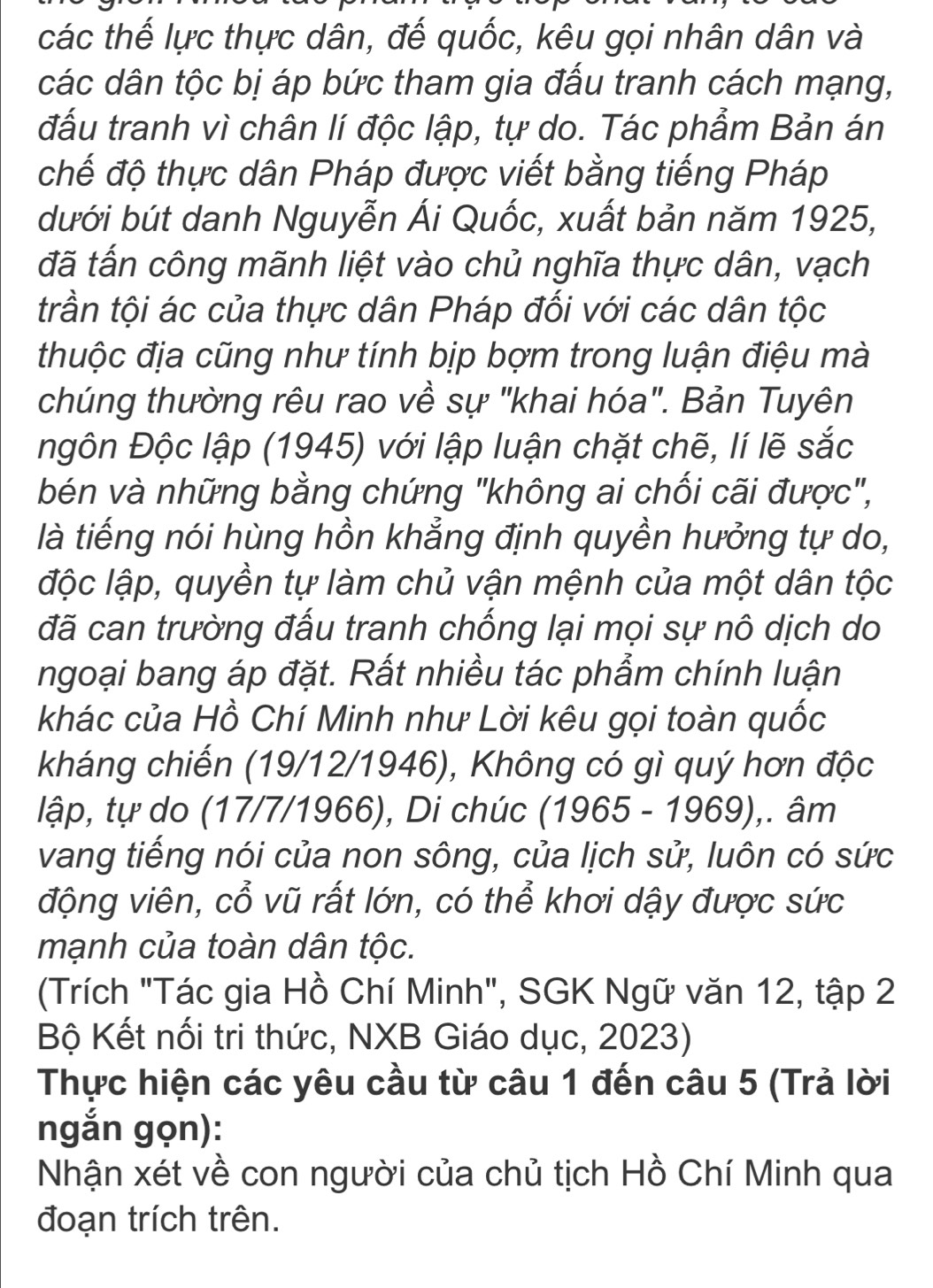 các thế lực thực dân, đế quốc, kêu gọi nhân dân và
các dân tộc bị áp bức tham gia đấu tranh cách mạng,
đấu tranh vì chân lí độc lập, tự do. Tác phẩm Bản án
chế độ thực dân Pháp được viết bằng tiếng Pháp
dưới bút danh Nguyễn Ái Quốc, xuất bản năm 1925,
đã tấn công mãnh liệt vào chủ nghĩa thực dân, vạch
trần tội ác của thực dân Pháp đối với các dân tộc
thuộc địa cũng như tính bịp bợm trong luận điệu mà
chúng thường rêu rao về sự "khai hóa". Bản Tuyên
ngôn Độc lập (1945) với lập luận chặt chẽ, lí lẽ sắc
bén và những bằng chứng "không ai chối cãi được",
là tiếng nói hùng hồn khẳng định quyền hưởng tự do,
độc lập, quyền tự làm chủ vận mệnh của một dân tộc
đã can trường đấu tranh chống lại mọi sự nô dịch do
ngoại bang áp đặt. Rất nhiều tác phẩm chính luận
khác của Hồ Chí Minh như Lời kêu gọi toàn quốc
kháng chiến (19/12/1946), Không có gì quý hơn độc
lập, tự do (17/7/1966), Di chúc (1965-1969) ,. âm
vang tiếng nói của non sông, của lịch sử, luôn có sức
động viên, cổ vũ rất lớn, có thể khơi dậy được sức
mạnh của toàn dân tộc.
(Trích "Tác gia Hồ Chí Minh", SGK Ngữ văn 12, tập 2
Bộ Kết nổi tri thức, NXB Giáo dục, 2023)
Thực hiện các yêu cầu từ câu 1 đến câu 5 (Trả lời
ngắn gọn):
Nhận xét về con người của chủ tịch Hồ Chí Minh qua
đoạn trích trên.