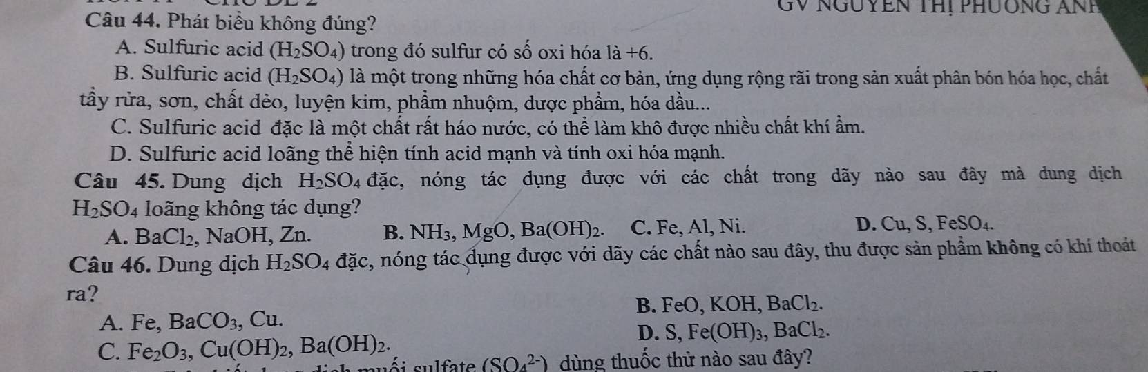 GV NGUYEN THị PHUÔNG ANP
Câu 44. Phát biểu không đúng?
A. Sulfuric acid (H_2SO_4) trong đó sulfur có số oxi hóa 1dot a+6.
B. Sulfuric acid (H_2SO_4) là một trong những hóa chất cơ bản, ứng dụng rộng rãi trong sản xuất phân bón hóa học, chất
tầy rửa, sơn, chất dẻo, luyện kim, phẩm nhuộm, dược phẩm, hóa dầu...
C. Sulfuric acid đặc là một chất rất háo nước, có thể làm khô được nhiều chất khí ẩm.
D. Sulfuric acid loãng thể hiện tính acid mạnh và tính oxi hóa mạnh.
Câu 45. Dung dịch H_2SO_4 dac , nóng tác dụng được với các chất trong dãy nào sau đây mà dung dịch
H_2SO_4 loãng không tác dụng?
A. BaCl_2 ,N TaOH. , Zn. B. NH_3, MgO, Ba(OH)_2. C. Fe, Al, Ni. D. Cu, S, FeSO_4. 
Câu 46. Dung dịch H_2SO_4 dac c, nóng tác dụng được với dãy các chất nào sau đây, thu được sản phẩm không có khí thoát
ra?
B. FeO, KOH, BaCl_2. 
A. Fe, BaCO_3. ,Cu.
D. S, Fe(OH)_3, BaCl_2. 
C. Fe_2O_3, Cu(OH)_2, Ba(OH)_2. suối sulfate (SO_4^(2-)) dùng thuốc thử nào sau đây?