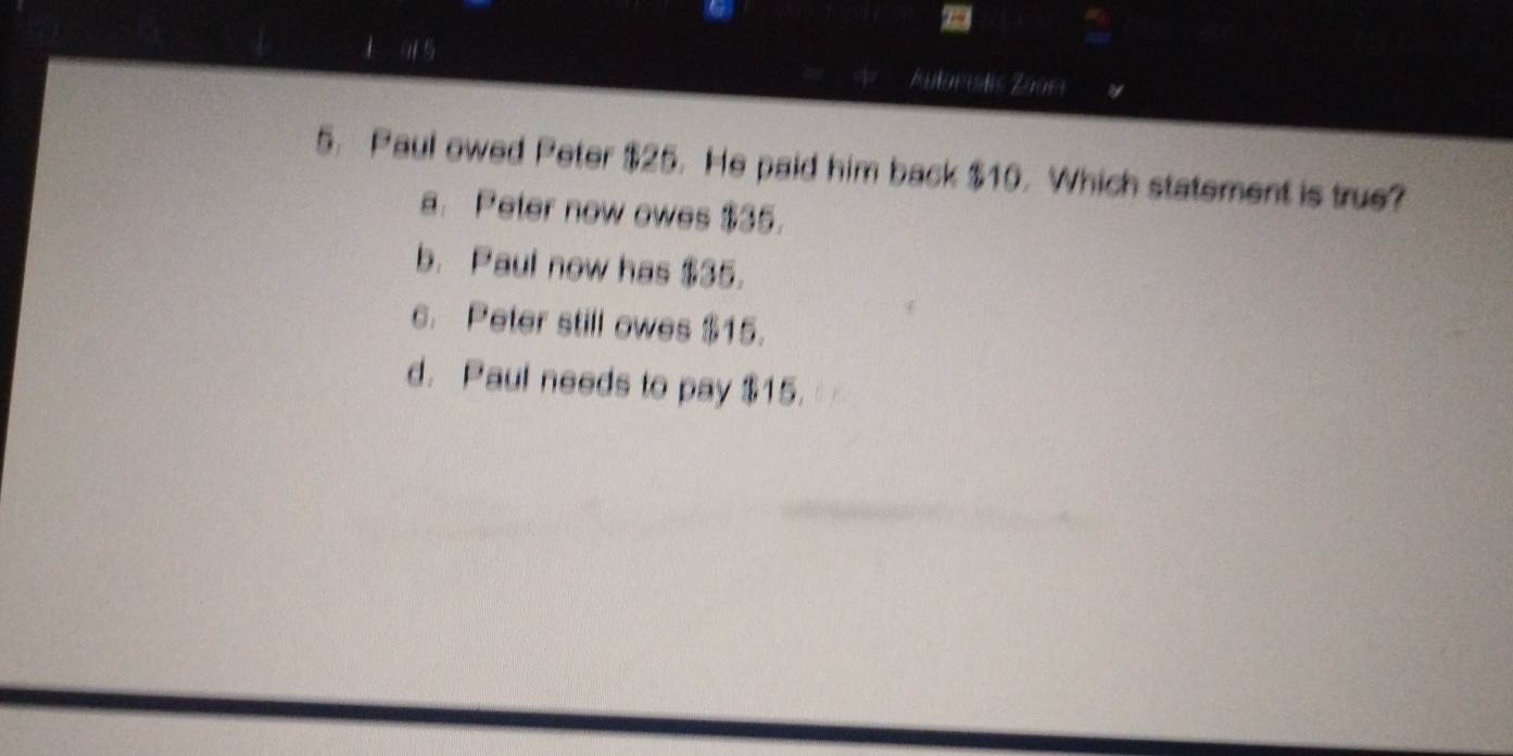 1 9 5 Aulardis Zaars
5. Paul owed Peter $25. He paid him back $10. Which statement is true?
a. Peter now owes $35.
b. Paul now has $35.
c. Peter still owes $15.
d. Paul needs to pay $15.