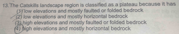 The Catskills landscape region is classified as a plateau because it has
(1) low elevations and mostly faulted or folded bedrock
(2) low elevations and mostly horizontal bedrock
(3) high elevations and mostly faulted or folded bedrock
4) high elevations and mostly horizontal bedrock