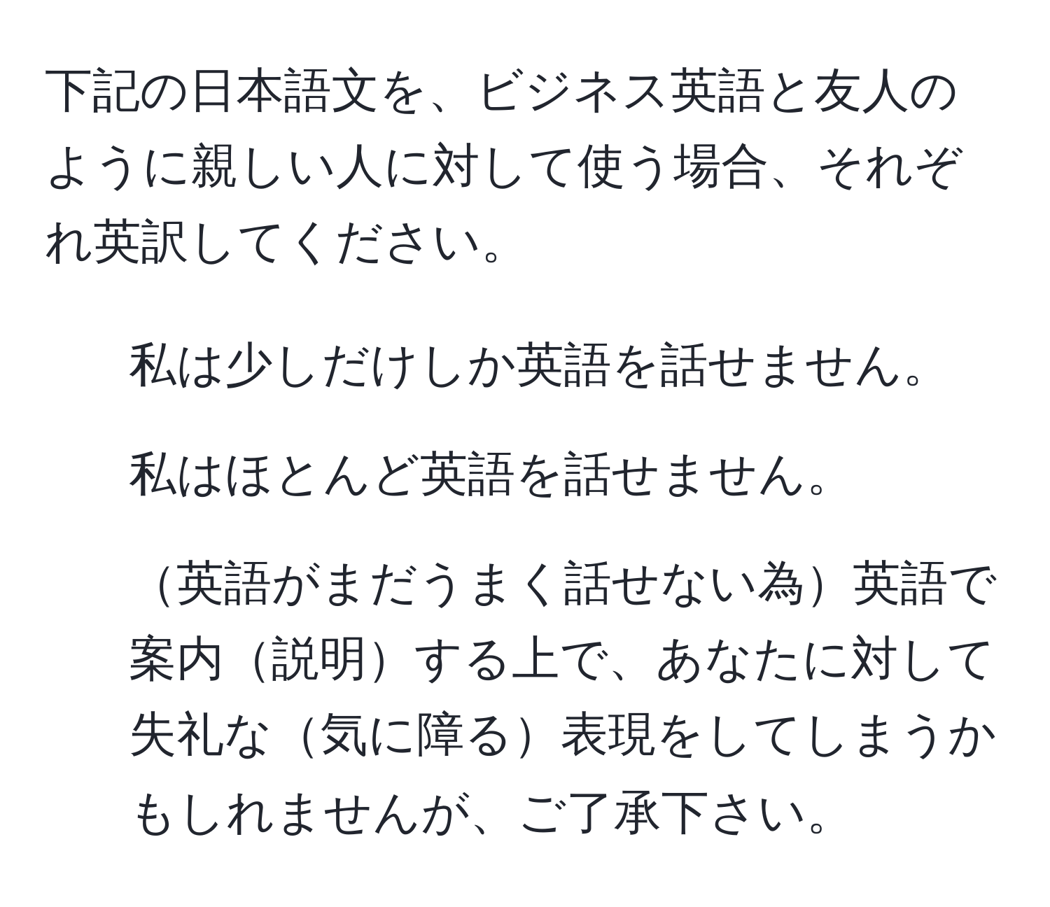 下記の日本語文を、ビジネス英語と友人のように親しい人に対して使う場合、それぞれ英訳してください。  
- 私は少しだけしか英語を話せません。  
- 私はほとんど英語を話せません。  
- 英語がまだうまく話せない為英語で案内説明する上で、あなたに対して失礼な気に障る表現をしてしまうかもしれませんが、ご了承下さい。