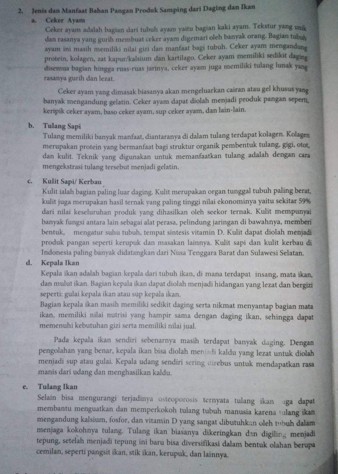 Jenis dan Manfaat Bahan Pangan Produk Samping dari Daging dan Ikan
a. Ceker Ayam
Ceker ayam adalah bagian dari tubuh ayam yaitu bagian kaki ayam. Tekstur yang unik
dan rasanya yang gurih membuat ceker ayam digemari oleh banyak orang. Bagian tubuh
ayam ini masih memiliki nilai gizi dan manfaat bagi tubuh. Ceker ayam mengandung
protein, kolagen, zat kapur/kalsium dan kartilago. Ceker ayam memiliki sedikit daging
disemua bagian hingga ruas-ruas jarinya, ceker ayam juga memiliki tulang lunak yang
rasanya gurih dan lezat.
Ceker ayam yang dimasak biasanya akan mengeluarkan cairan atau gel khusus yang
banyak mengandung gelatin. Ceker ayam dapat diolah menjadi produk pangan seperti,
keripik ceker ayam, baso ceker ayam, sup ceker ayam, dan lain-lain.
b. Tulang Sapi
Tulang memiliki banyak manfaat, diantaranya di dalam tulang terdapat kolagen. Kolagen
merupakan protein yang bermanfaat bagi struktur organik pembentuk tulang, gigi, otot,
dan kulit. Teknik yang digunakan untuk memanfaatkan tulang adalah dengan cara
mengekstrasi tulang tersebut menjadi gelatin.
c. Kulit Sapi/ Kerbau
Kulit ialah bagian paling luar daging. Kulit merupakan organ tunggal tubuh paling berat,
kulit juga merupakan hasil ternak yang paling tinggi nilai ekonominya yaitu sekitar 59%
dari nilai keseluruhan produk yang dihasilkan oleh seekor ternak. Kulit mempunyai
banyak fungsi antara lain sebagai alat perasa, pelindung jaringan di bawahnya, memberi
bentuk, mengatur suhu tubuh, tempat sintesis vitamin D. Kulit dapat diolah menjadi
produk pangan seperti kerupuk dan masakan lainnya. Kulit sapi dan kulit kerbau di
Indonesia paling banyak didatangkan dari Nusa Tenggara Barat dan Sulawesi Selatan.
d. Kepala Ikan
Kepala ikan adalah bagian kepala dari tubuh ikan, di mana terdapat insang, mata ikan,
dan mulut ikan. Bagian kepala ikan dapat diolah menjadi hidangan yang lezat dan bergizi
seperti: gulai kepala ikan atau sup kepala ikan.
Bagian kepala ikan masih memiliki sedikit daging serta nikmat menyantap bagian mata
ikan, memiliki nilai nutrisi yang hampir sama dengan daging ikan, sehingga dapat
memenuhi kebutuhan gizi serta memiliki nilai jual.
Pada kepala ikan sendiri sebenarnya masih terdapat banyak daging. Dengan
pengolahan yang benar, kepala ikan bisa diolah menjadi kaldu yang lezat untuk diolah
menjadi sup atau gulai. Kepala udang sendiri sering direbus untuk mendapatkan rasa
manis dari udang dan menghasilkan kaldu.
e. Tulang Ikan
Selain bisa mengurangi terjadinya osteoporosis ternyata tulang ikan ga dapat
membantu menguatkan dan memperkokoh tulang tubuh manusia karena tulang ikan 
mengandung kalsium, fosfor, dan vitamin D yang sangat dibutuhkan oleh tubuh dalam
menjaga kokohnya tulang. Tulang ikan biasanya dikeringkan dan digiling menjadi
tepung, setelah menjadi tepung ini baru bisa diversifikasi dalam bentuk olahan berupa
cemilan, seperti pangsit ikan, stik ikan, kerupuk, dan lainnya.