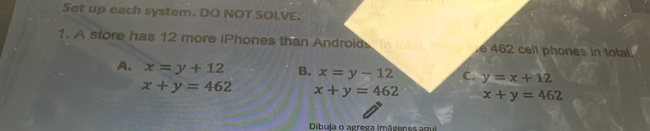 Set up each system. DO NOT SOLVE.
1. A store has 12 more iPhones than Android e 462 cell phones in total.
A. x=y+12
B. x=y-12 C. y=x+12
x+y=462
x+y=462
x+y=462
Dibuja o agrega imágenes aquí