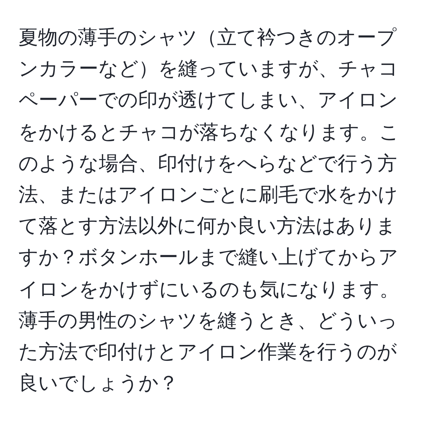 夏物の薄手のシャツ立て衿つきのオープンカラーなどを縫っていますが、チャコペーパーでの印が透けてしまい、アイロンをかけるとチャコが落ちなくなります。このような場合、印付けをへらなどで行う方法、またはアイロンごとに刷毛で水をかけて落とす方法以外に何か良い方法はありますか？ボタンホールまで縫い上げてからアイロンをかけずにいるのも気になります。薄手の男性のシャツを縫うとき、どういった方法で印付けとアイロン作業を行うのが良いでしょうか？