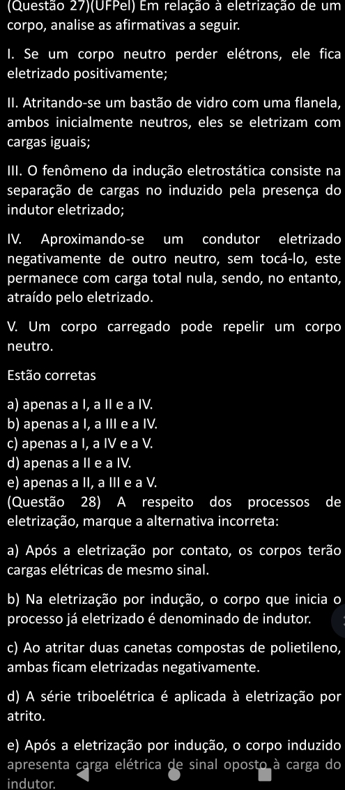 (Questão 27)(UFPel) Em relação à eletrização de um
corpo, analise as afirmativas a seguir.
I. Se um corpo neutro perder elétrons, ele fica
eletrizado positivamente;
II. Atritando-se um bastão de vidro com uma flanela,
ambos inicialmente neutros, eles se eletrizam com
cargas iguais;
III. O fenômeno da indução eletrostática consiste na
separação de cargas no induzido pela presença do
indutor eletrizado;
IV. Aproximando-se um condutor eletrizado
negativamente de outro neutro, sem tocá-lo, este
permanece com carga total nula, sendo, no entanto,
atraído pelo eletrizado.
V. Um corpo carregado pode repelir um corpo
neutro.
Estão corretas
a) apenas a I, a II e a IV.
b) apenas a I, a III e a IV.
c) apenas a I, a IV e a V.
d) apenas a II e a IV.
e) apenas a II, a III e a V.
(Questão 28) A respeito dos processos de
eletrização, marque a alternativa incorreta:
a) Após a eletrização por contato, os corpos terão
cargas elétricas de mesmo sinal.
b) Na eletrização por indução, o corpo que inicia o
processo já eletrizado é denominado de indutor.
c) Ao atritar duas canetas compostas de polietileno,
ambas ficam eletrizadas negativamente.
d) A série triboelétrica é aplicada à eletrização por
atrito.
e) Após a eletrização por indução, o corpo induzido
apresenta carga elétrica de sinal oposto à carga do
indutor.