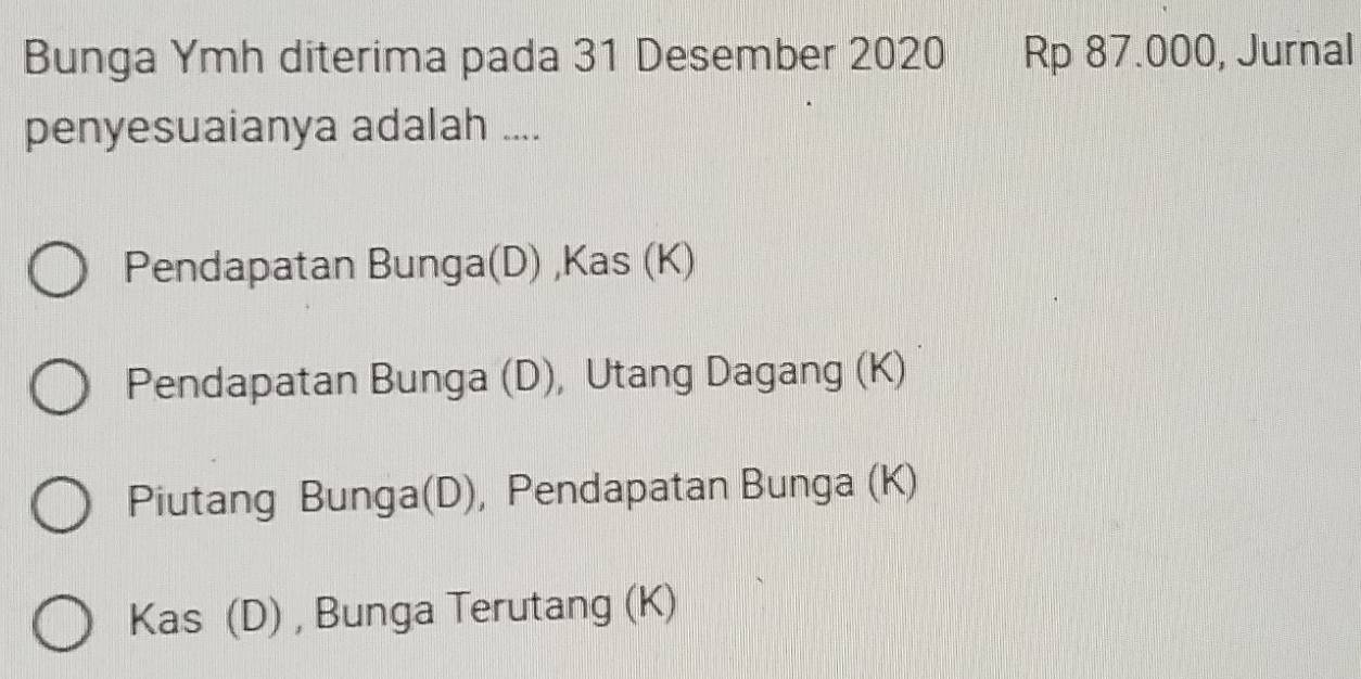 Bunga Ymh diterima pada 31 Desember 2020 Rp 87.000, Jurnal
penyesuaianya adalah ....
Pendapatan Bunga(D) ,Kas (K)
Pendapatan Bunga (D), Utang Dagang (K)
Piutang Bunga(D), Pendapatan Bunga (K)
Kas (D) , Bunga Terutang (K)