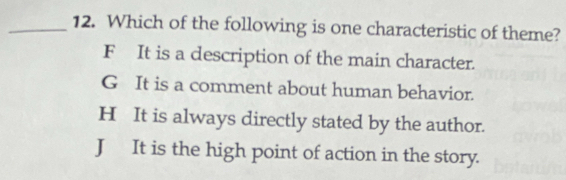 Which of the following is one characteristic of theme?
F It is a description of the main character.
G It is a comment about human behavior.
H It is always directly stated by the author.
J It is the high point of action in the story.