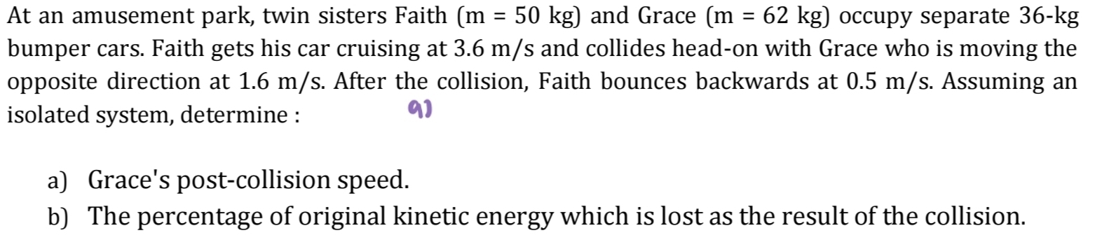 At an amusement park, twin sisters Faith (m=50kg) and Grace (m=62kg) occupy separate 36-kg
bumper cars. Faith gets his car cruising at 3.6 m/s and collides head-on with Grace who is moving the 
opposite direction at 1.6 m/s. After the collision, Faith bounces backwards at 0.5 m/s. Assuming an 
isolated system, determine : 
91 
a) Grace's post-collision speed. 
b) The percentage of original kinetic energy which is lost as the result of the collision.