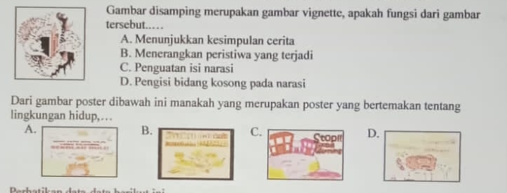 Gambar disamping merupakan gambar vignette, apakah fungsi dari gambar
tersebut..
A. Menunjukkan kesimpulan cerita
B. Menerangkan peristiwa yang terjadi
C. Penguatan isi narasi
D. Pengisi bidang kosong pada narasi
Dari gambar poster dibawah ini manakah yang merupakan poster yang bertemakan tentang
lingkungan hidup,..
A.
B.
CD.
Parhatikan