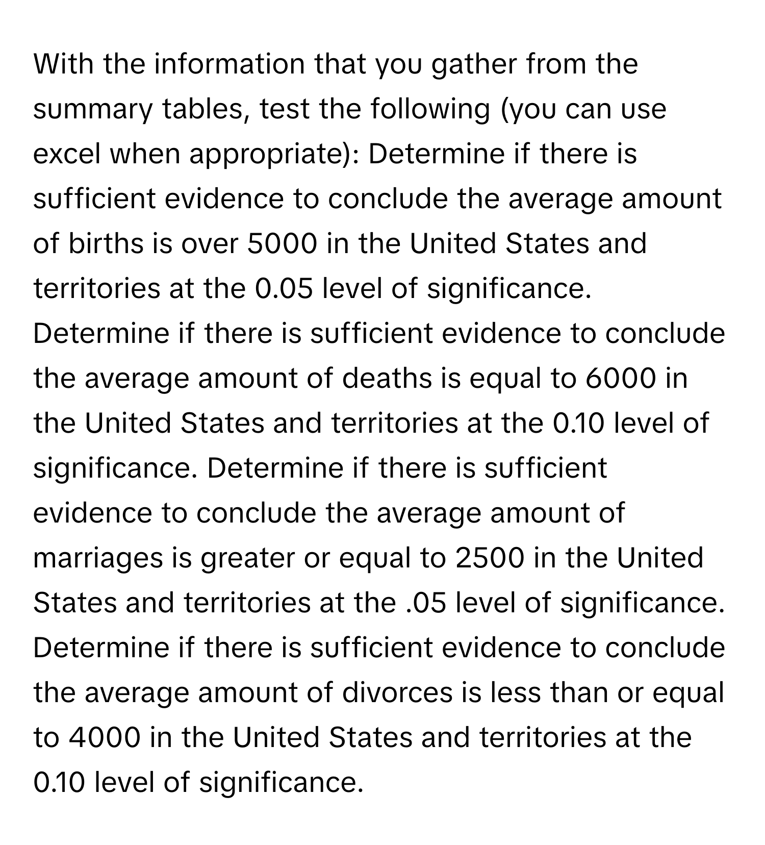 With the information that you gather from the summary tables, test the following (you can use excel when appropriate): Determine if there is sufficient evidence to conclude the average amount of births is over 5000 in the United States and territories at the 0.05 level of significance. Determine if there is sufficient evidence to conclude the average amount of deaths is equal to 6000 in the United States and territories at the 0.10 level of significance. Determine if there is sufficient evidence to conclude the average amount of marriages is greater or equal to 2500 in the United States and territories at the .05 level of significance. Determine if there is sufficient evidence to conclude the average amount of divorces is less than or equal to 4000 in the United States and territories at the 0.10 level of significance.