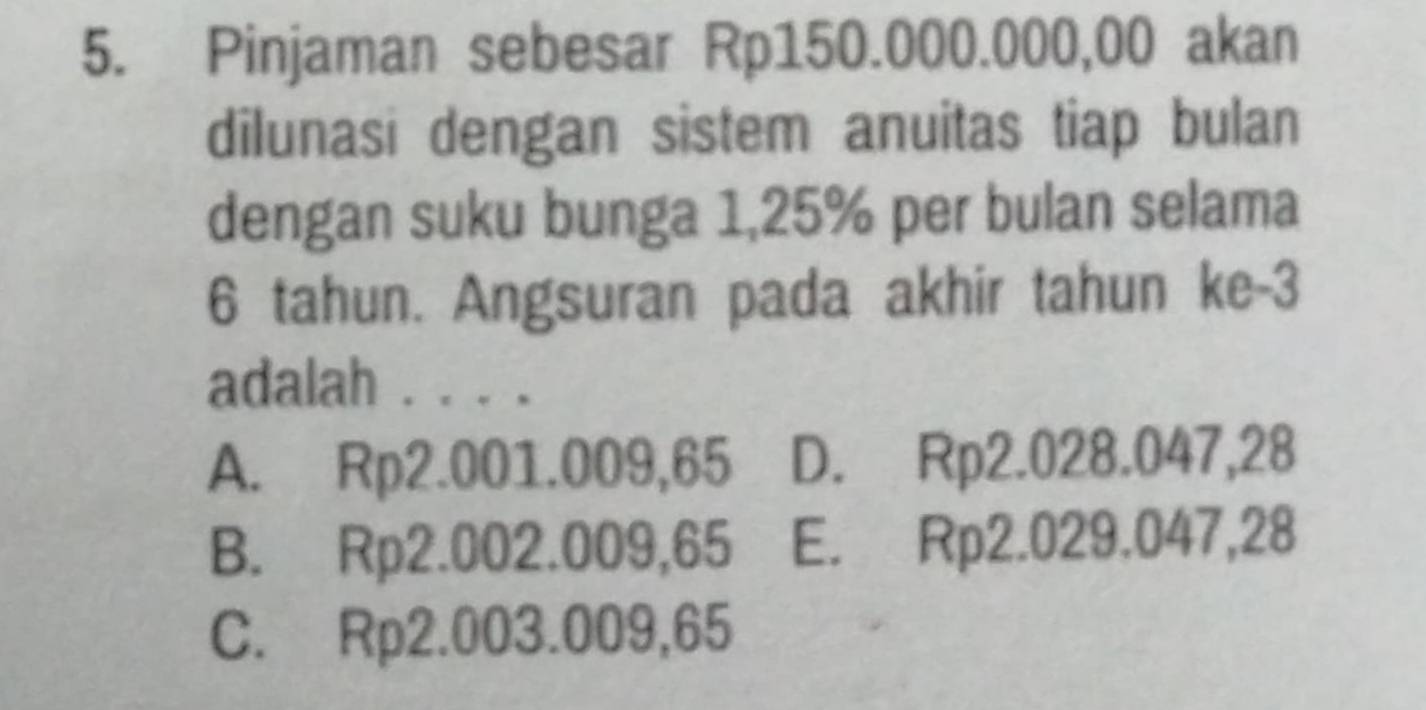 Pinjaman sebesar Rp150.000.000,00 akan
dilunasi dengan sistem anuitas tiap bulan
dengan suku bunga 1,25% per bulan selama
6 tahun. Angsuran pada akhir tahun ke -3
adalah . . . .
A. Rp2.001.009,65 D. Rp2.028.047,28
B. Rp2.002.009,65 E. Rp2.029.047,28
C. Rp2.003.009,65