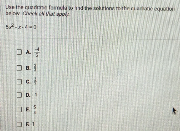 Use the quadratic formula to find the solutions to the quadratic equation
below. Check all that apply.
5x^2-x-4=0
A.  (-4)/5 
B.  2/3 
C.  3/2 
D. -1
E.  5/4 
F. 1