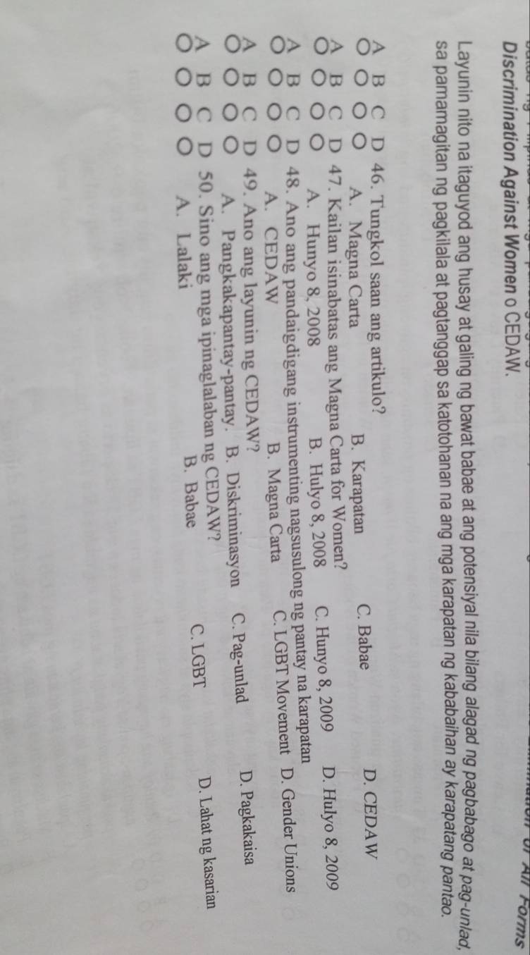 or All Forms
Discrimination Against Women o CEDAW.
Layunin nito na itaguyod ang husay at galing ng bawat babae at ang potensiyal nila bilang alagad ng pagbabago at pag-unlad,
sa pamamagitan ng pagkilala at pagtanggap sa katotohanan na ang mga karapatan ng kababaihan ay karapatang pantao.
A B C D 46. Tungkol saan ang artikulo?
○○○○ A. Magna Carta B. Karapatan C. Babae D. CEDAW
A B C D 47. Kailan isinabatas ang Magna Carta for Women?
○○○○ A. Hunyo 8, 2008 B. Hulyo 8, 2008 C. Hunyo 8, 2009 D. Hulyo 8, 2009
A B C D 48. Ano ang pandaigdigang instrumenting nagsusulong ng pantay na karapatan
○○○○ A. CEDAW B. Magna Carta C. LGBT Movement D. Gender Unions
A B C D 49. Ano ang layunin ng CEDAW?
○○○○ A. Pangkakapantay-pantay. B. Diskriminasyon C. Pag-unlad D. Pagkakaisa
A B C D 50. Sino ang mga ipinaglalaban ng CEDAW?
。。。 A. Lalaki B. Babae C. LGBT
D. Lahat ng kasarian