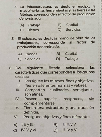 La infraestructura, es decir, el equipo, la
maquinaria, las herramientas y las tierras o las
fábricas, corresponden al factor de producción
denominado:
A) Trabajo B) Capital
C) Bienes D) Servicios
5. El esfuerzo, es decir, la mano de obra de los
trabajadores, corresponde al factor de
producción denominado:
A) Bienes B) Capital
C) Servicios D) Trabajo
6. Del siguiente listado selecciona las
características que corresponden a los grupos
sociales:
I. Persiguen los mismos fines y objetivos.
II. Tienen diferentes normas y valores.
III. Comparten cualidades semejantes,
son afines.
IV. Poseen papeles recíprocos, sin
complementarse.
V. Tienen una estructura y una duración
definida.
VI. Persiguen objetivos y fines diferentes.
A) I,IyII B) I, ⅢI, y V
C) IV, V y VI D) II, IV y VI