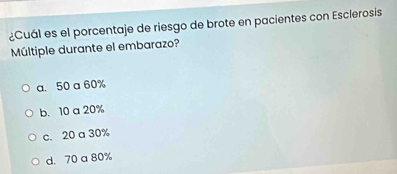 ¿Cuál es el porcentaje de riesgo de brote en pacientes con Esclerosis
Múltiple durante el embarazo?
a. 50 a 60%
b. 10 a 20%
c. 20 a 30%
d. 70 a 80%