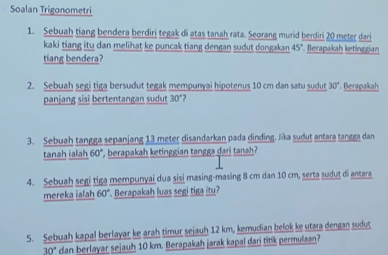 Soalan Trigonometri 
1. Sebuah tiang bendera berdiri tegak di atas tanah rata. Seorang murid berdiri 20 meter dari 
kaki tiang itu dan melihat ke puncak tiang dengan sudut dongakan 45° Berapakah ketinggian 
tiang bendera? 
2. Sebuah segi tiga bersudut tegak mempunyai hipotenus 10 cm dan satu sudut 30° '. Berapakah 
panjang sisi bertentangan sudut 30°
3. Sebuah tangga sepanjang 13 meter disandarkan pada dinding. Jika sudut antara tangga dan 
tanah ialah b0 *, berapakah ketinggian tangga dari tanah? 
4. Sebuah segi tiga mempunyai dua sisi masing-masing 8 cm dan 10 cm, serta sudut di antara 
mereka ialah 60° Berapakah luas segi tiga itu? 
5. Sebuah kapal berlayar ke arah timur sejauh 12 km, kemudian belok ke utara dengan sudut
30° dan berlayar sejauh 10 km. Berapakah jarak kapal dari titik permulaan?