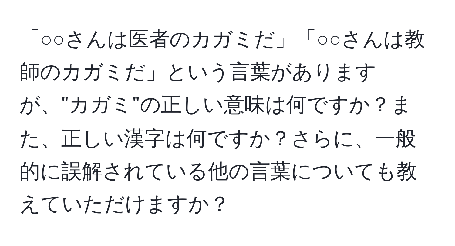 「○○さんは医者のカガミだ」「○○さんは教師のカガミだ」という言葉がありますが、"カガミ"の正しい意味は何ですか？また、正しい漢字は何ですか？さらに、一般的に誤解されている他の言葉についても教えていただけますか？