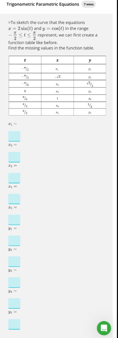 Trigonometric Parametric Equations 7 mins
>To sketch the curve that the equations
x=2sin (t) and y=cos (t) in the range
- π /2 ≤ t≤  π /2  represent, we can first create a
function table like before.
Find the missing values in the function table.
x_1=
frac □ x_2=
frac □ x_3=
frac □ x_4=
frac □ x_5=
frac □ y_1=
frac □ y_2=
frac □ y_3=
□
y_4=
□
y_5=
□