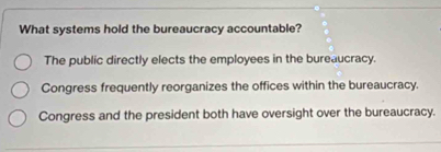 What systems hold the bureaucracy accountable?
The public directly elects the employees in the bureaucracy.
Congress frequently reorganizes the offices within the bureaucracy.
Congress and the president both have oversight over the bureaucracy.