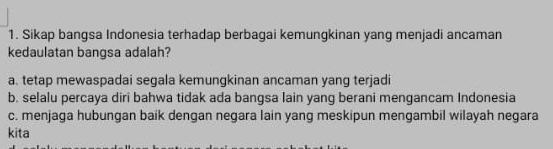 Sikap bangsa Indonesia terhadap berbagai kemungkinan yang menjadi ancaman
kedaulatan bangsa adalah?
a. tetap mewaspadai segala kemungkinan ancaman yang terjadi
b. selalu percaya diri bahwa tidak ada bangsa lain yang berani mengancam Indonesia
c. menjaga hubungan baik dengan negara lain yang meskipun mengambil wilayah negara
kita