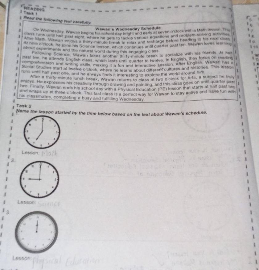 READING 
I Task 1 
5 
Read the following text carefully. 
Wawan's Wednesday Schedule 
1 On Wednesday, Wawan begins his school day bright and early at seven o'clock with a Math lesson. Th 
class runs until half past eight, where he gets to tackle various equations and problem-solving actividies 
1 After Math. Wawan enjoys a thirty-minute break to relax and recharge before heading to his next class . 
At nine o'clock, he joins his Science lesson, which continues until quarter past ten. Wawan loves learning 

1 about experiments and the natural world during this engaging class 
Following Science. Wawan takes another thirty-minute break to socialize with his friends. At haf 
4 past ten, he attends English class, which lasts until quarter to twelve. In English, they focus on readine 
comprehension and writing skills, making it a fun and interactive session. After English, Wawan has a 
| Social Studies start at twelve o'clock, where he learns about different cultures and histories. This lesson 
1 runs until half past one, and he always finds it interesting to explore the world around him. 1 
After a thirty-minute lunch break, Wawan returns to class at two o'clock for Arts, a subject he truly 1 3 
E enjoys. He expresses his creativity through drawing and painting, and this class goes on until quarter pas 1 B 
two. Finally, Wawan ends his school day with a Physical Education (PE) lesson that starts at half past two 
and wraps up at three o'clock. This last class is a perfect way for Wawan to stay active and have fun with I 
1 
X his classmates, completing a busy and fulfilling Wednesday. 
Task 2 
Name the lesson started by the time below based on the text about Wawan's schedule. 
" 
1 
3 
Lesson: 
2. 
Lesson: