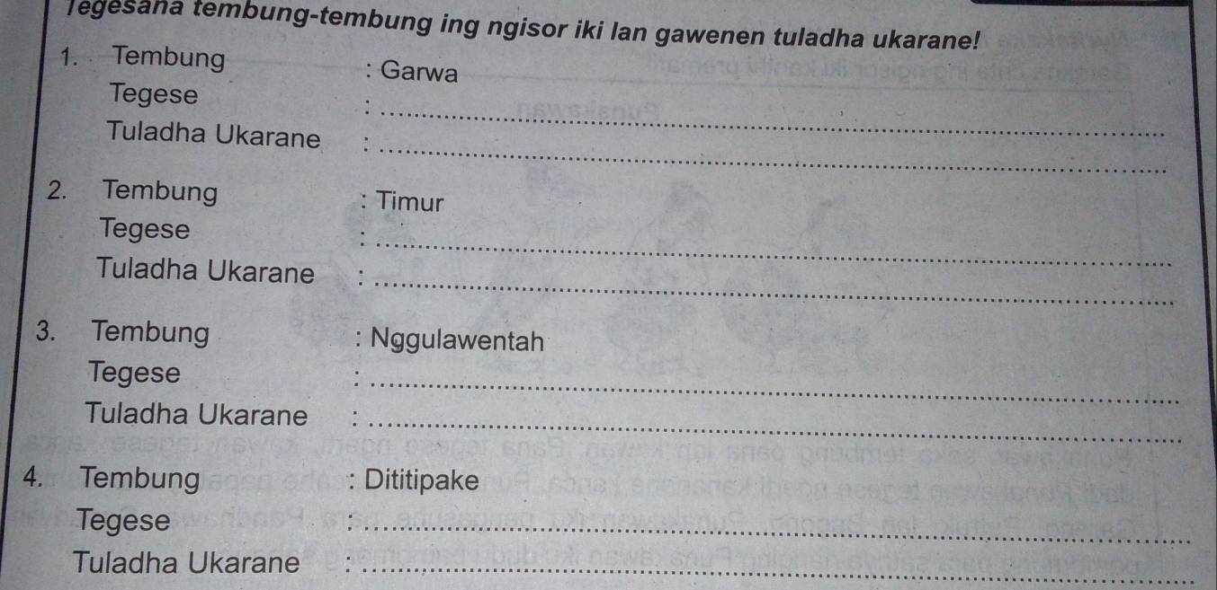 legesana tembung-tembung ing ngisor iki lan gawenen tuladha ukarane! 
1. Tembung Garwa 
Tegese 
_ 
Tuladha Ukarane 
_ 
2. Tembung Timur 
_ 
Tegese 
_ 
Tuladha Ukarane 
3. Tembung Nggulawentah 
_ 
Tegese 
Tuladha Ukarane_ 
4. Tembung : Dititipake 
Tegese 
_ 
Tuladha Ukarane ._