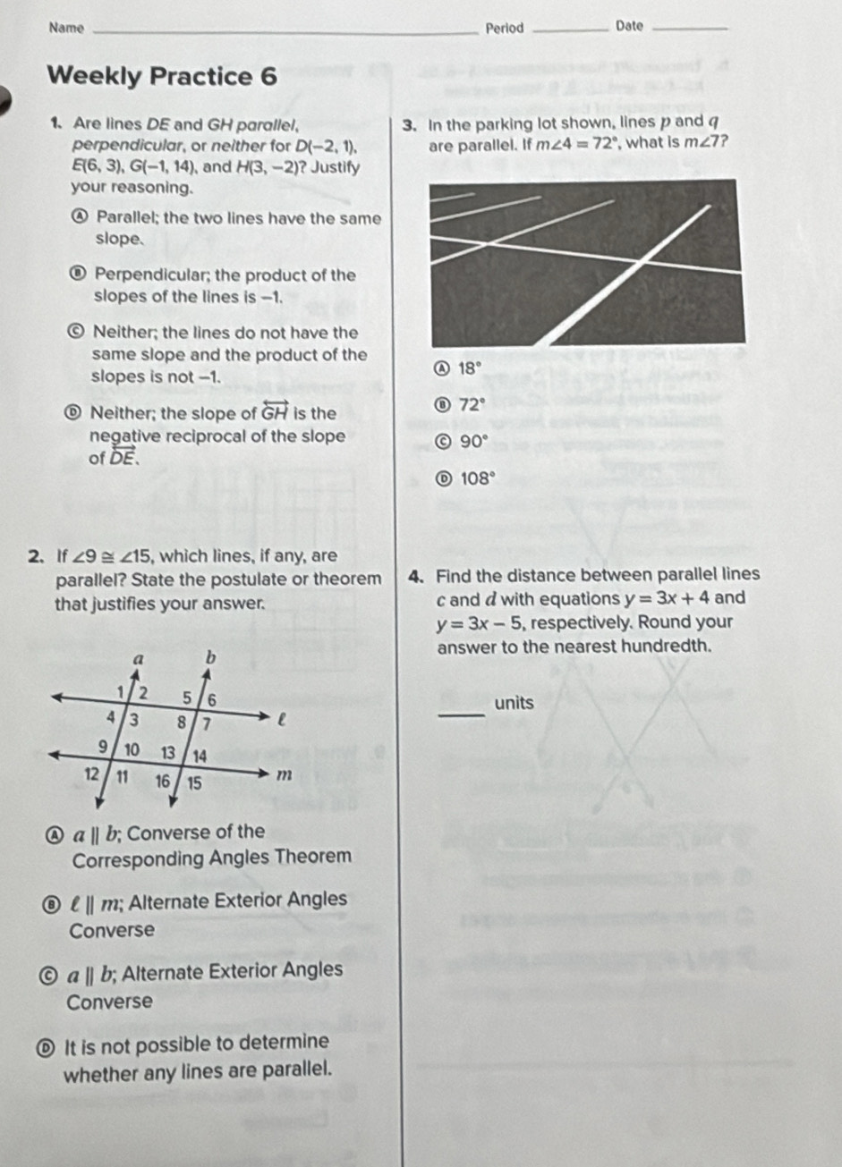 Name _Period _Date_
Weekly Practice 6
1. Are lines DE and GH parallel, 3. In the parking lot shown, lines p and 
perpendicular, or neither for D(-2,1), are parallel. If m∠ 4=72° , what is m∠ 7 ?
E(6,3), G(-1,14) , and H(3,-2) ? Justify
your reasoning.
④ Parallel; the two lines have the same
slope.
® Perpendicular; the product of the
slopes of the lines is -1.
© Neither; the lines do not have the
same slope and the product of the
slopes is not -1.
A 18°
Neither; the slope of overleftrightarrow GH is the
⑧ 72°
negative reciprocal of the slope 90°
of overleftrightarrow DE.
108°
2、 If ∠ 9≌ ∠ 15 , which lines, if any, are
parallel? State the postulate or theorem 4. Find the distance between parallel lines
that justifies your answer. c and d with equations y=3x+4 and
y=3x-5 , respectively. Round your
answer to the nearest hundredth.
units
_
A aparallel b; Converse of the
Corresponding Angles Theorem
ell ||m; Alternate Exterior Angles
Converse
abeginvmatrix endvmatrix b; Alternate Exterior Angles
Converse
® It is not possible to determine
whether any lines are parallel.