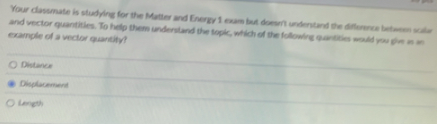 Your classmate is studying for the Matter and Energy 1 exam but doesn't understand the difference between scalar
and vector quantities. To help them understand the topic, which of the following quantities would you give as in
example of a vector quantity?
Distance
Displacement
Length