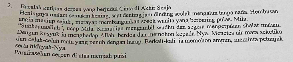 Bacalah kutipan derpen yang berjudul Cinta di Akhir Senja 
Heningnya malam semakin hening, saat denting jam dinding seolah mengalun tanpa nada. Hembusan 
angin meniup sejuk , merayap membangunkan sosok wanita yang berbaring pulas. Mila. 
“Subhaanaallah”, ucap Mila. Kemudian mengambil wudhu dan segera mengerjakan shalat malam. 
Dengan kusyuk ia menghadap Allah, berdoa dan memohon kepada-Nya. Menetes air mata seketika 
dari celah-celah mata yang penuh dengan harap. Berkali-kali ia memohon ampun, meminta petunjuk 
serta hidayah-Nya. 
Parafrasekan cerpen di atas menjadi puisi