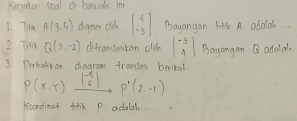 Kergaton soal di bawah in 
1 Tia A(3.5) digeser olch beginbmatrix 4 -3endbmatrix Bayangan fif A adalah. . . 
2 Tink Q(3,-2) difranslasitan oleh beginbmatrix -3 4endbmatrix Bayangan Q adalal 
3. Perhabtan diagram translas berikal
P(X,T)xrightarrow [^-5_6]P'(2,-1)
Koadinat fik p adalah