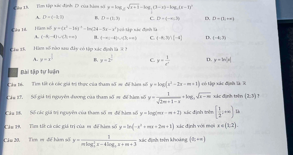 Tìm tập xác định D của hàm số y=log _sqrt(2)sqrt(x+1)-log _ 1/2 (3-x)-log _3(x-1)^3
A. D=(-1;1) B. D=(1;3) C. D=(-∈fty ;3) D. D=(1;+∈fty )
Câu 14. Hàm số y=(x^2-16)^-5-ln (24-5x-x^2) có tập xác định là
A. (-8;-4)∪ (3;+∈fty ) B. (-∈fty ;-4)∪ (3;+∈fty ) C. (-8;3)vee  -4 D. (-4;3)
Câu 15. Hàm số nào sau đây có tập xác định là R ?
A. y=x^(frac 1)3 y=2^(frac 1)x y= 1/e^x 
B.
C.
D. y=ln |x|
Bài tập tự luận
Câu 16. Tìm tất cả các giá trị thực của tham số m để hàm số y=log (x^2-2x-m+1) có tập xác định là R
Câu 17. Số giá trị nguyên dương của tham số m để hàm số y= 1/sqrt(2m+1-x) +log _3sqrt(x-m) xác định trên (2;3) ?
Câu 18. Số các giá trị nguyên của tham số m để hàm số y=log (mx-m+2) xác định trên [ 1/2 ;+∈fty ) là
Câu 19. Tìm tất cả các giá trị của m để hàm số y=ln (-x^2+mx+2m+1) xác định với mọi x∈ (1;2).
Câu 20. Tìm m để hàm số y=frac 1(mlog _3)^2x-4log _3x+m+3 xác định trên khoảng (0;+∈fty )