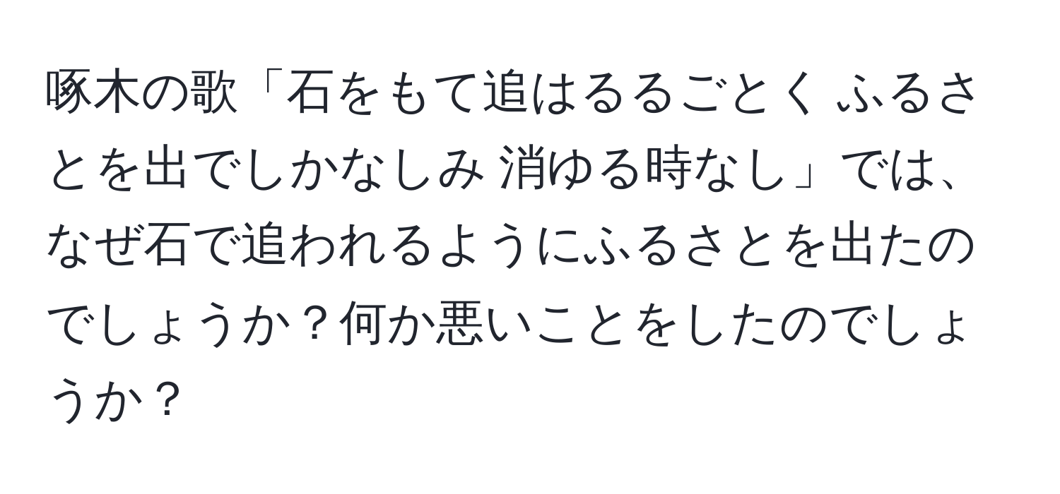 啄木の歌「石をもて追はるるごとく ふるさとを出でしかなしみ 消ゆる時なし」では、なぜ石で追われるようにふるさとを出たのでしょうか？何か悪いことをしたのでしょうか？