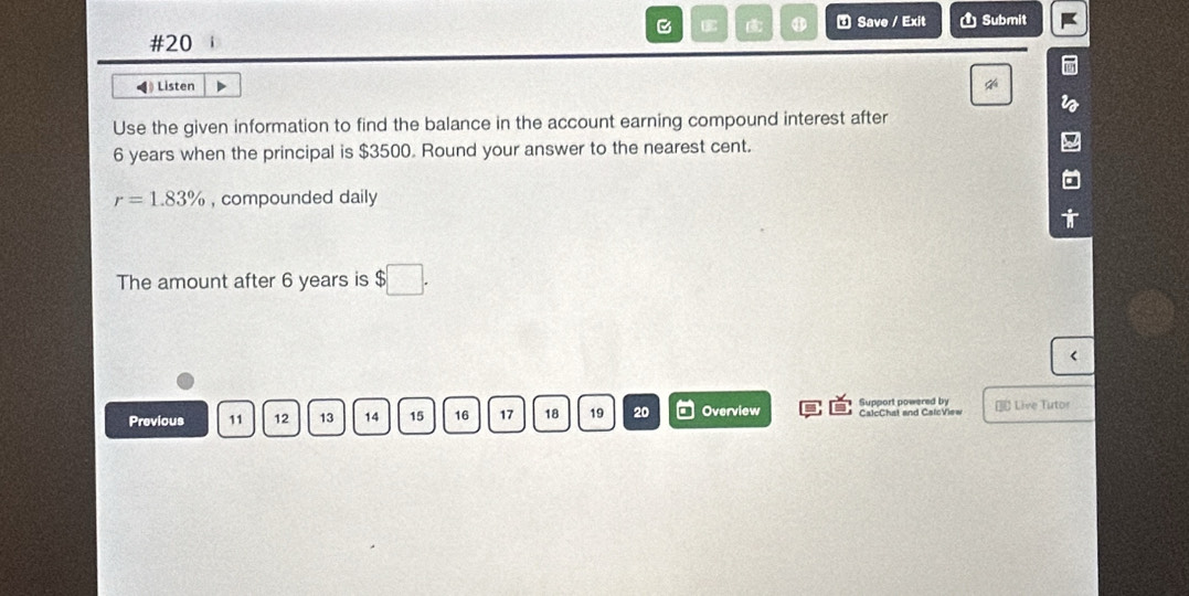 #20 i C ⑦ Save / Exit Ủ Submit 
◀ Listen 
Use the given information to find the balance in the account earning compound interest after
6 years when the principal is $3500. Round your answer to the nearest cent.
r=1.83% , compounded daily 
The amount after 6 years is $□. 
< 
Previous  11 12 13 14 15 16 17 18 19 20 Overview Support powered by CalcChat and CalcView € Live Tutor