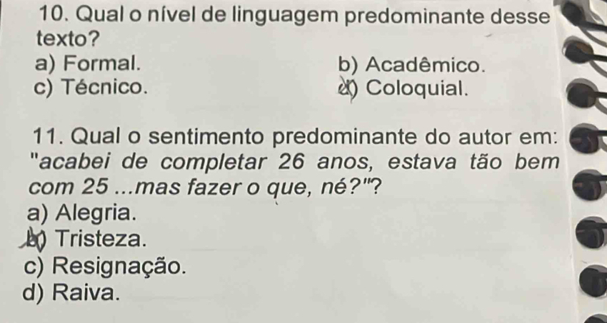 Qual o nível de linguagem predominante desse
texto?
a) Formal. b) Acadêmico.
c) Técnico. ) Coloquial.
11. Qual o sentimento predominante do autor em:
"acabei de completar 26 anos, estava tão bem
com 25...mas fazer o que, né?"?
a) Alegria.
Tristeza.
c) Resignação.
d) Raiva.