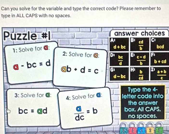 Can you solve for the variable and type the correct code? Please remember to
type in ALL CAPS with no spaces.
Púzzle answer choices
At B:  cd/b  C
1: Solve for @:
d+bc bcd
2: Solve for @: D:  bc/d  E  (c-d)/b  F
b+cd
 enclosecircle0- bc=d odot b+d=c G1  b/cd   (a+b)/c 
d-bc
Type the 4-
3: Solve for @: letter code into
4: Solve for @:
the answer
bc=@d frac boxed adc=b box. All CAPS,
no spaces.