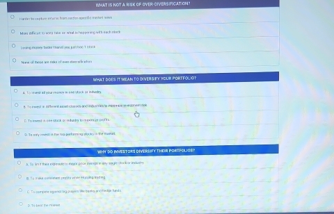 WHAT IS NOT A RISK OF OVER-CIVERSIFICATION?
Hander to ceplure sof wins, Iror sect on sper fe menort sas
More eficed to keep tabe be wisa is hsppening with each idock
Loning nonew twder tan it yes ju her 1 stocke
None of these are rados of ovn-dvnsificeton
WHAT DOES IT MEAN TO DIVERS FY YOUR PORTFOLIO?
r st al wour mogcs in nah süch of indus te
B. To invest w o tarent a sun closses and ings sones to nssi e svestmeen risk
D. To invest in ese stack or induatry to mninsbe pont s
⑤ e ealy invest in the tog parfanming stacks in the menue
WHY DO INVESTORS DIVERSIFY THER PORTFOLIOS?
A. Ts fin't thea expasule to major poce swings in ay sagle stock or industry
B. So make consisment peasits whih turyling ieed mg. To compes e gainst big players tke banks anxt hedge hands
D. To beat the nares
