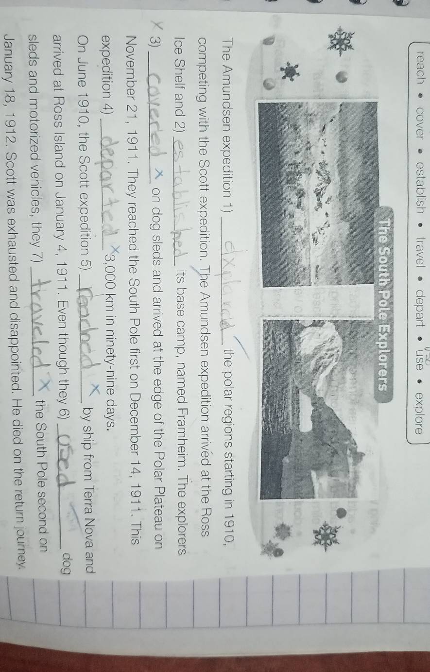 reach cover establish travel depart explore 
The South Pole Explorers 
The Amundsen expedition 1) _the polar regions starting in 1910, 
competing with the Scott expedition. The Amundsen expedition arrived at the Ross 
Ice Shelf and 2) _its base camp, named Framheim. The explorers 
3) _on dog sleds and arrived at the edge of the Polar Plateau on 
November 21, 1911. They reached the South Pole first on December 14, 1911. This 
expedition 4) _ 3,000 km in ninety-nine days. 
On June 1910, the Scott expedition 5) _by ship from Terra Nova and 
arrived at Ross Island on January 4, 1911. Even though they 6)_ 
dog 
sleds and motorized vehicles, they 7) _the South Pole second on 
January 18, 1912. Scott was exhausted and disappointed. He died on the return journey.