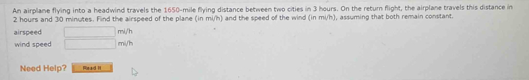 An airplane flying into a headwind travels the 1650-mile flying distance between two cities in 3 hours. On the return flight, the airplane travels this distance in
2 hours and 30 minutes. Find the airspeed of the plane (in mi/h) and the speed of the wind (in mi/h), assuming that both remain constant. 
airspeed □ mi/h
wind speed □ mi/h
Need Help? Read It