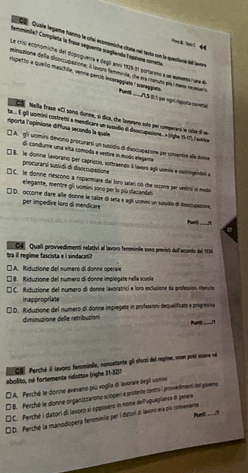 Quale legame hanno le crisi economiche citate nel testo con la questione del lavor
Pora 2 - latl 44
femminile? Completa la frase seguente scegliendo l'opzione corretta
Le crisi economiche del dopoguerra e degli anni 1929-31 portarono a un aumento / una de
minuzione della disoccupazione; il lavoro femminile, che era ritenuto più I meno necessarió
rispetto a quello maschile, venne perció incoraggiato / scoraggiato Punti
_11,5 (0,5 per ogní risposta corretta)
C3 Nella frase «Ci sono donne, si dice, che lavorano solo per comperarsi le calze di se
ta... EÉ gli womini costretti a mendicare un sussidio di disoccupazione... » (righe 15-17), l'autrice
riporta l'opinione diffusa secondo la quale
É A. gli uomini devono procurarsi un sussidio di disoccupazione per consentire alle donne
di condurre una vita comoda e vestire in modo elegante
] B. le donne lavorano per capriccio, sottraendo il lavoro agli uomini e costringendoli a
procurarsí sussidi di disoccupazione
□ C. le donne riescono a risparmiare dai loro salari ció che occorre per vestirsi in modo
elegante, mentre gli uomini sono per lo più sfaccendati
[ D. occorre dare alle donne le calze di seta e agli uomini un sussidio di disoccupazione,
per impedire loro di mendicare
Punti_ 1
37
C4 Quali provvedimenti relativi al lavoro femminile sono previsti dall'accordo del 1934
tra il regime fascista e i sindacati?
] A. Riduzione del numero di donne operaie
B. Riduzione del numero di donne impiegate nella scuola
□ C. Riduzione del numero di donne lavoratrici e loro esclusione da professioni ritenute
inappropriate
□ D. Riduzione del numero di donne impiegate in professioni dequalificate e progressiva
diminuzione delle retribuzioni
Punti_ J1
C5º Perché il lavoro femminile, nonostante gli sforzi del regime, «non poté essere né
abolito, né fortemente ridotto» (righe 31-32)?
É A. Perché le donne avevano più voglia di lavorare degli uomini
₹ B. Perché le donne organizzarono scioperi e proteste contro i provvedimenti del governo
] C. Perché i datori di lavoro si opposero in nome dell uguaglianza di genere
Punti
₹ D. Perché la manodopera femminile per i datori di lavoro era piú conveniente_