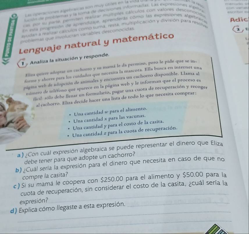 Las operaciones algebraicas son muy útiles en la vida Ula
la ress 
lución de probilemas y la toma de decisiones informadas. Las expresiones algebral escrbir e
cas, por su parte, permiten realizar multiples cálculos con valores desconocidos
En esta progresión de aprendizaje, aprenderás como las expresiones algebraica Adic
ayudan a realizar calculos como suma, resta, multiplicación y división para resolve
problemas que involucrán variables desconocidas.
2 
Lenguaje natural y matemático
Analiza la situación y responde.
Eliza quiere adoptar un cachorro y su mamá le da permiso, pero le pide que se in«
forme y ahorre para los cuidados que necesita la mascota. Ella busca en internet una
página web de adopción de animales y encuentra un cachorro disponible. Llama al
número de teléfono que aparece en la página web y le informan que el proceso es
facil: sólo debe llenar un formulario, pagar una cuota de recuperación y recoger
al cachorro. Eliza decide hacer una lista de todo lo que necesita comprar:
Una cantidad ω para el alimento.
Una cantidad x para las vacunas.
Una cantidad y para el costo de la casita.
Una cantidad 2 para la cuota de recuperación.
a) ¿Con cuál expresión algebraica se puede representar el dinero que Eliza
debe tener para que adopte un cachorro?
b) ¿Cuál sería la expresión para el dinero que necesita en caso de que no
compre la casita?
c) Si su mamá le coopera con $250.00 para el alimento y $50.00 para la
cuota de recuperación, sin considerar el costo de la casita, ¿cuál sería la
expresión?
_
_
d) Explica cómo llegaste a esta expresión.
_