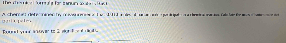 The chemical formula for barium oxide is BaO. 
A chemist determined by measurements that 0.010 moles of barium oxide participate in a chemical reaction. Calculate the mass of barium oxide that 
participates. 
Round your answer to 2 significant digits.