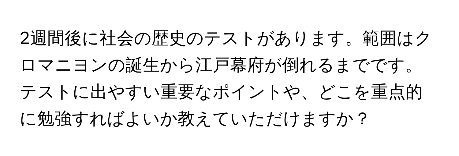 2週間後に社会の歴史のテストがあります。範囲はクロマニヨンの誕生から江戸幕府が倒れるまでです。テストに出やすい重要なポイントや、どこを重点的に勉強すればよいか教えていただけますか？