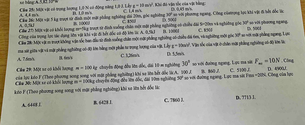 xe bằng:A.5,82.10^4W
Câu 25: Một vật có trọng lượng 1,0 N có động năng 1,0 J. Lấy g=10m/s^2 *. Khi đó vận tốc của vật bằng:
A. 4,4 m/s. B. 1,0 m/s. C. 1,4 m/s. D. 0,45 m/s.
Câu 26: Một vật 5 kg trượt từ đỉnh một mặt phẳng nghiêng dài 20m, góc nghiêng 30° so với phương ngang. Công củatrọng lực khi vật đi hết dốc là:
A. 0,5kJ B. 1000J C. 850J D. 500J
Câu 27: Một vật có khối lượng m=5kg; trượt từ đinh xuống chân một mặt phẳng nghiêng có chiều dài S=20m và nghiêng góc 30° so với phương ngang.
Công của trọng lực tác dụng lên vật khi vật đi hết dốc có độ lớn là: A. 0,5kJ B. 1000J C. 850J D. 500J
Câu 28: Một vật m trượt không vận tốc ban đầu từ đỉnh xuống chân một mặt phẳng nghiêng có chiều dài 6m, và nghiêng một góc 30° so với mặt phẳng ngang. Lực
ma sát giữa vật và mặt phẳng nghiêng có độ lớn bằng một phần tư trọng lượng của vật. Lấy g=10m/s^2. Vận tốc của vật ở chân mặt phẳng nghiêng có độ lớn là:
A. 7.6m/s. B. 6m/s C. 3,26m/s. D. 5,5m/s.
Câu 29: Một xe có khối lượng m=100kg chuyển động đều lên dốc, dài 10 m nghiêng 30° so với đường ngang. Lực ma sát F_ms=10N. Công
của lực kéo F (Theo phương song song với mặt phẳng nghiêng) khi xe lên hết dốc là:A. 100 J. B. 860 J. C. 5100 J. D. 4900J.
Câu 30: Một xe có khối lượng m=100kg chuyển động đều lên dốc, dài 10m nghiêng 50° so với đường ngang. Lực ma sát Fms =20N. Công của lực
kéo F (Theo phương song song với mặt phẳng nghiêng) khi xe lên hết dốc là:
A. 6448 J. B. 6428 J. C. 7860 J.
D. 7713 J.